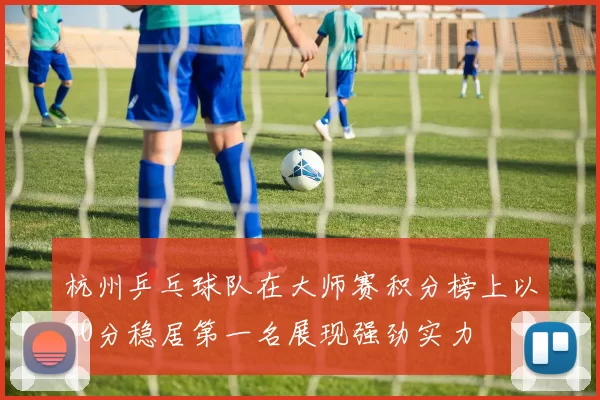 杭州乒乓球队在大师赛积分榜上以60分稳居第一名展现强劲实力