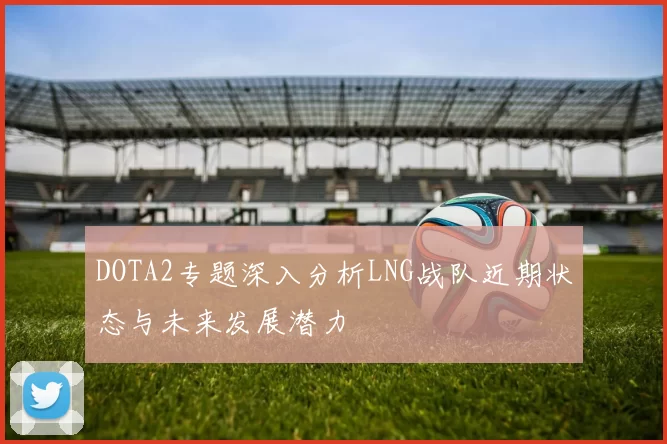 DOTA2专题深入分析LNG战队近期状态与未来发展潜力