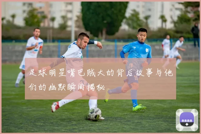 足球明星嘴巴贼大的背后故事与他们的幽默瞬间揭秘
