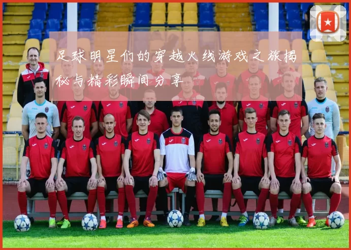 足球明星们的穿越火线游戏之旅揭秘与精彩瞬间分享