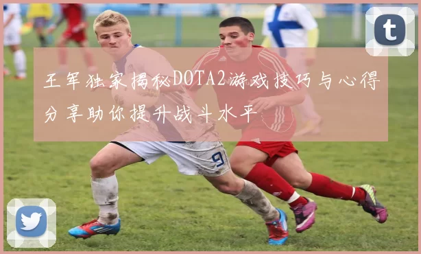 王军独家揭秘DOTA2游戏技巧与心得分享助你提升战斗水平