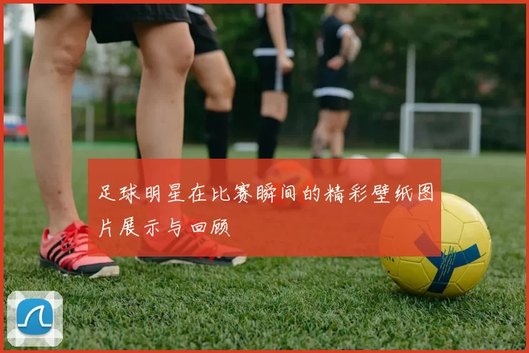 足球明星在比赛瞬间的精彩壁纸图片展示与回顾