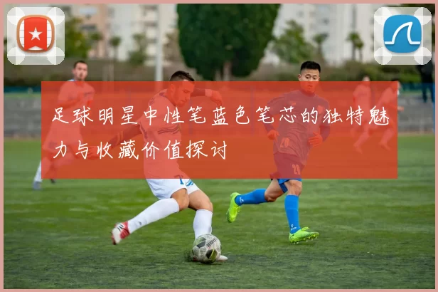 足球明星中性笔蓝色笔芯的独特魅力与收藏价值探讨