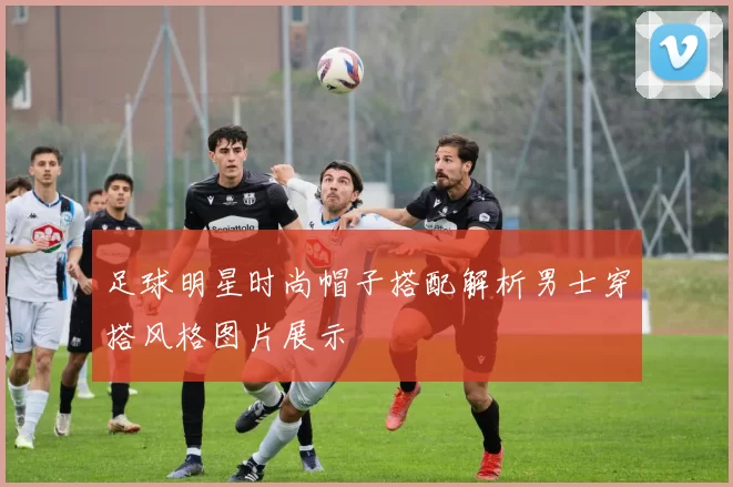 足球明星时尚帽子搭配解析男士穿搭风格图片展示