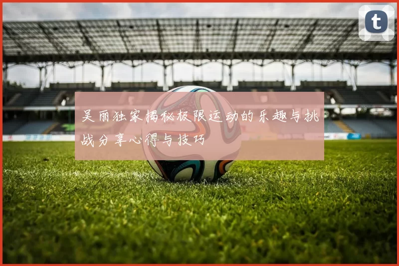 吴丽独家揭秘极限运动的乐趣与挑战分享心得与技巧