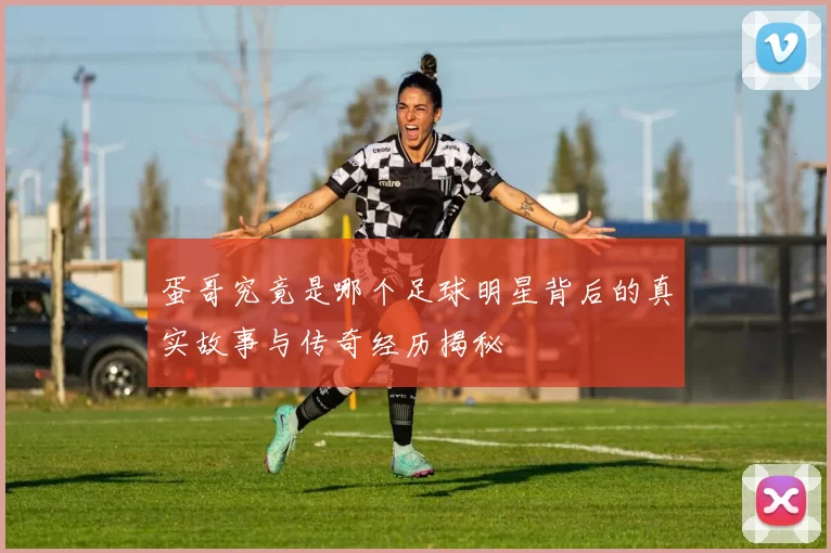 蛋哥究竟是哪个足球明星背后的真实故事与传奇经历揭秘