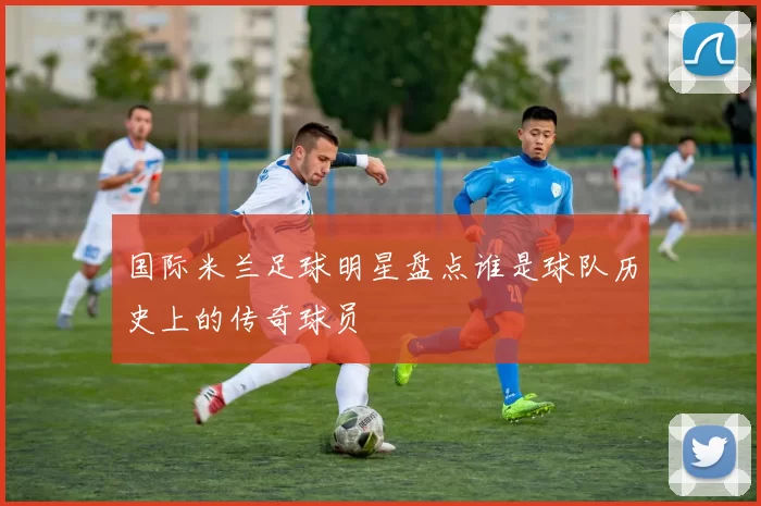 国际米兰足球明星盘点谁是球队历史上的传奇球员