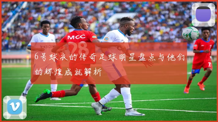 6号球衣的传奇足球明星盘点与他们的辉煌成就解析