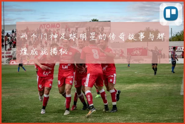 两个门神足球明星的传奇故事与辉煌成就揭秘