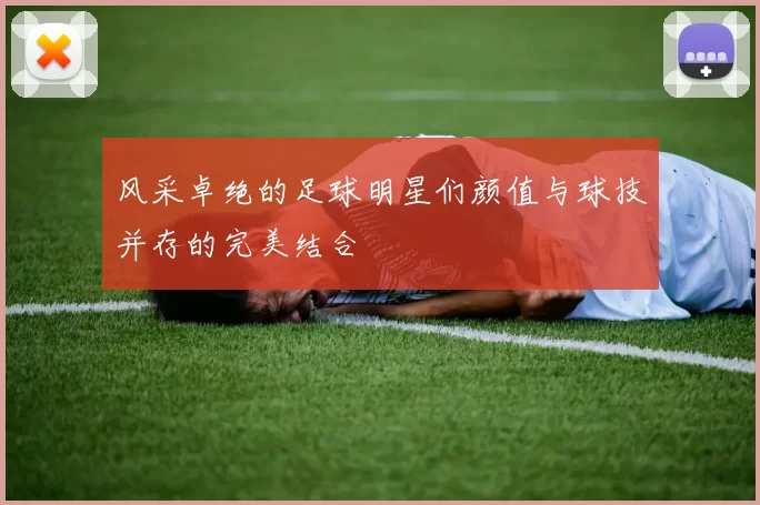 风采卓绝的足球明星们颜值与球技并存的完美结合