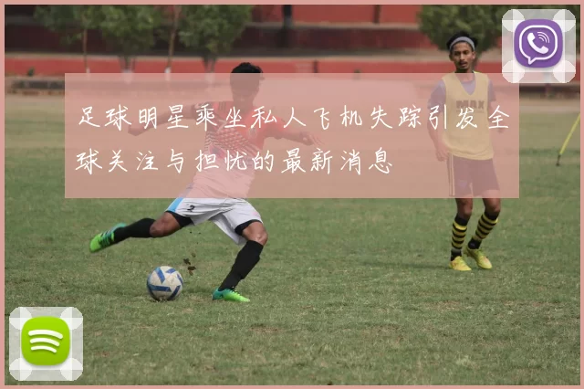 足球明星乘坐私人飞机失踪引发全球关注与担忧的最新消息