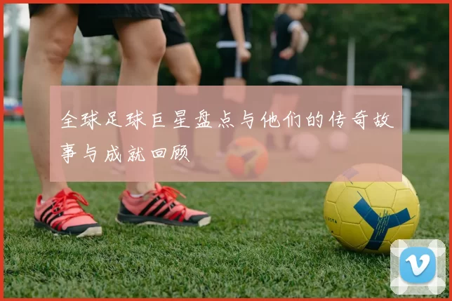 全球足球巨星盘点与他们的传奇故事与成就回顾