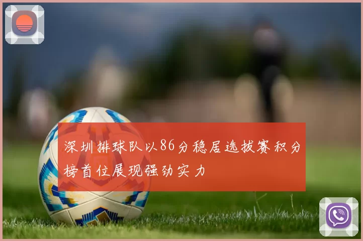 深圳排球队以86分稳居选拔赛积分榜首位展现强劲实力