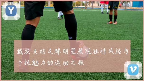 戴发夹的足球明星展现独特风格与个性魅力的运动之旅