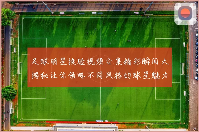 足球明星换脸视频合集精彩瞬间大揭秘让你领略不同风格的球星魅力