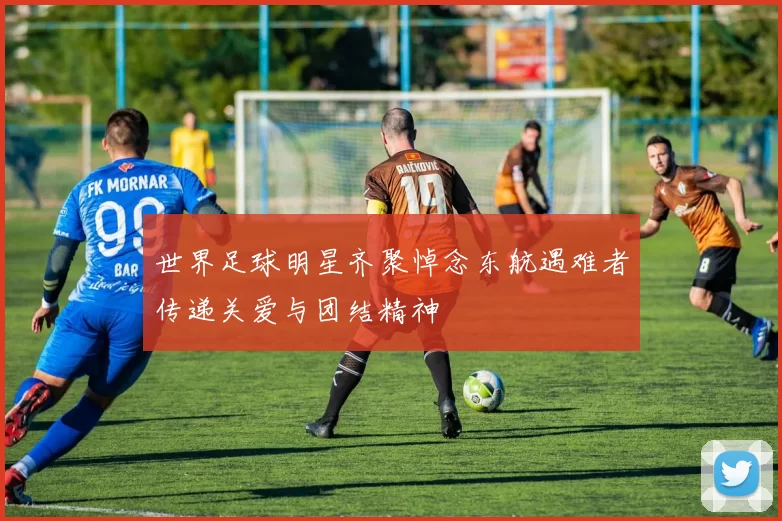 世界足球明星齐聚悼念东航遇难者传递关爱与团结精神