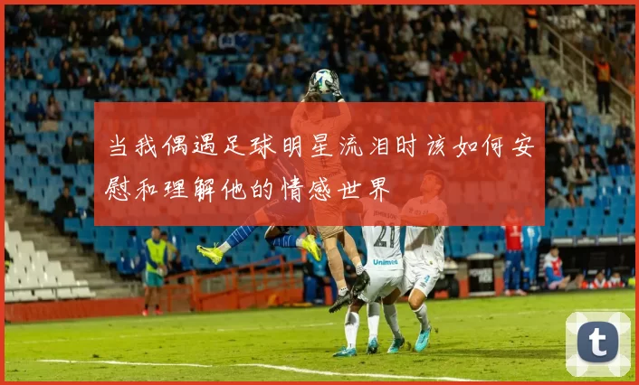 当我偶遇足球明星流泪时该如何安慰和理解他的情感世界