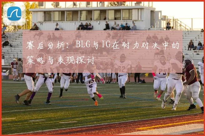 赛后分析：BLG与IG在耐力对决中的策略与表现探讨