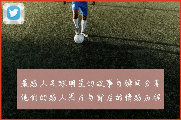 最感人足球明星的故事与瞬间分享他们的感人图片与背后的情感历程