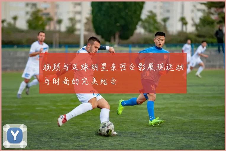 杨颖与足球明星亲密合影展现运动与时尚的完美结合