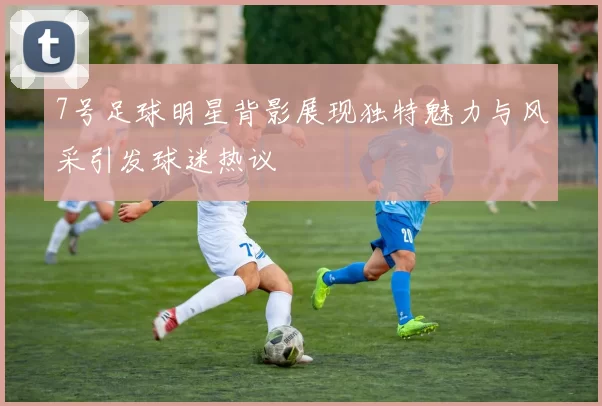 7号足球明星背影展现独特魅力与风采引发球迷热议