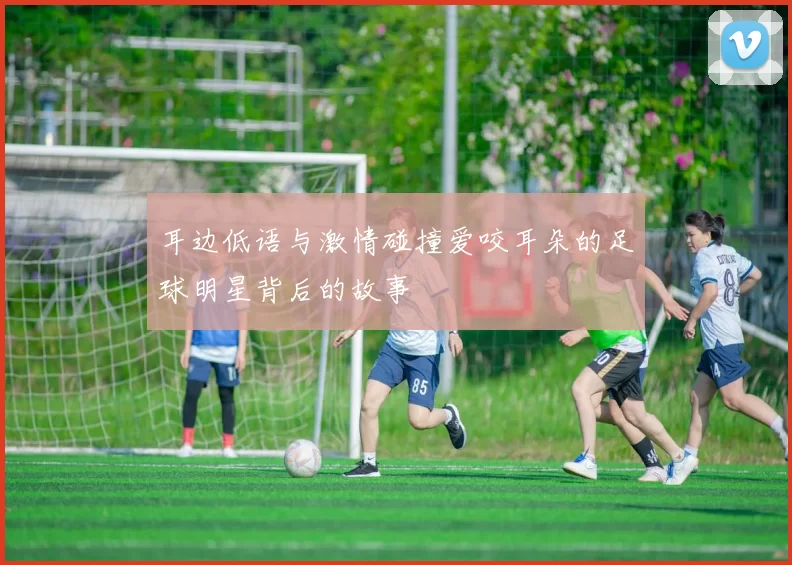 耳边低语与激情碰撞爱咬耳朵的足球明星背后的故事