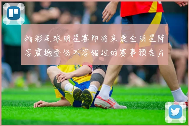 精彩足球明星赛即将来袭全明星阵容震撼登场不容错过的赛事预告片