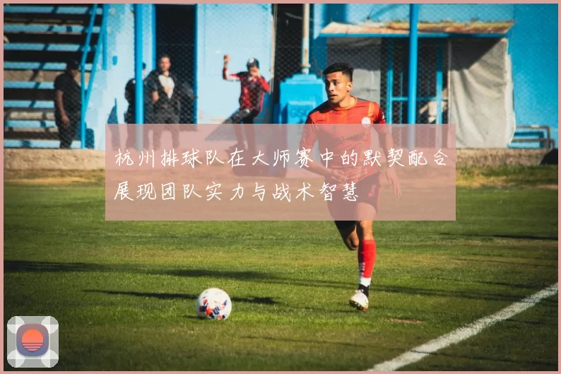 杭州排球队在大师赛中的默契配合展现团队实力与战术智慧