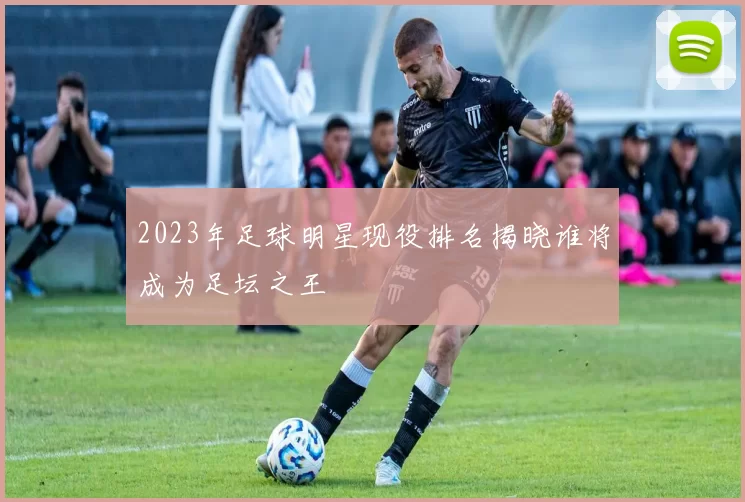 2023年足球明星现役排名揭晓谁将成为足坛之王