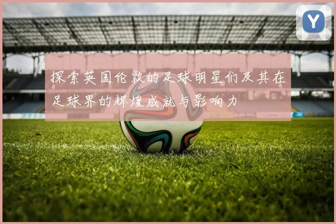 探索英国伦敦的足球明星们及其在足球界的辉煌成就与影响力