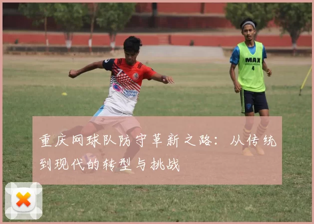 重庆网球队防守革新之路：从传统到现代的转型与挑战