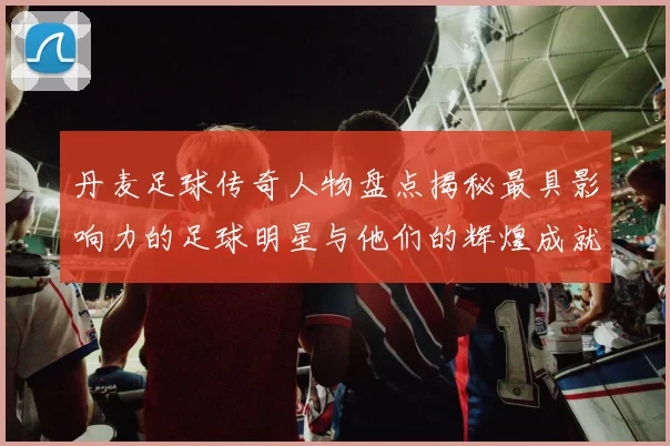 丹麦足球传奇人物盘点揭秘最具影响力的足球明星与他们的辉煌成就