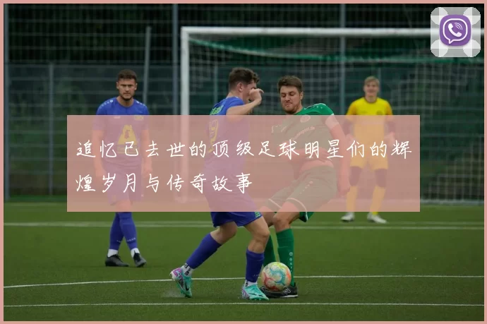 追忆已去世的顶级足球明星们的辉煌岁月与传奇故事