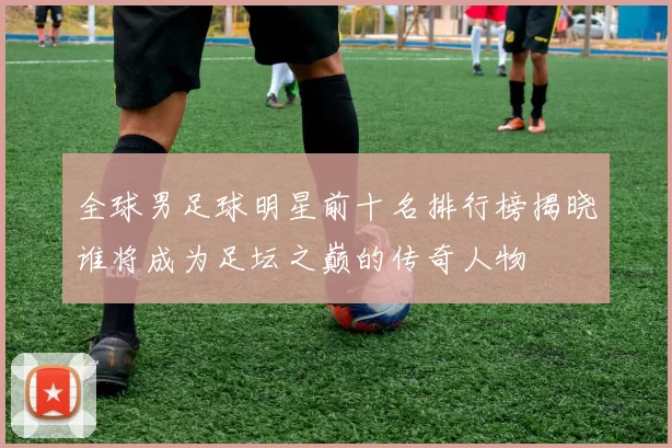 全球男足球明星前十名排行榜揭晓谁将成为足坛之巅的传奇人物