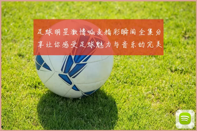 足球明星激情喊麦精彩瞬间全集分享让你感受足球魅力与音乐的完美结合