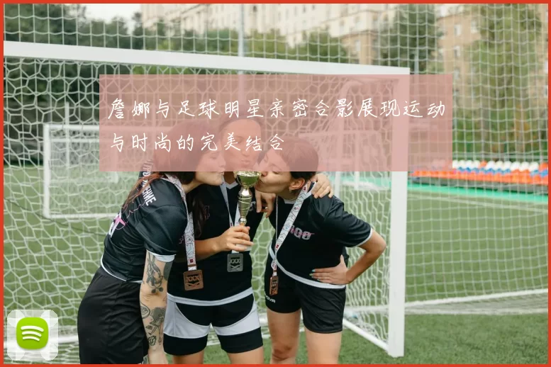 詹娜与足球明星亲密合影展现运动与时尚的完美结合