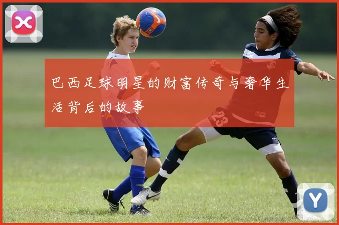 巴西足球明星的财富传奇与奢华生活背后的故事
