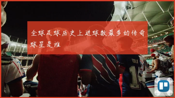 全球足球历史上进球数最多的传奇球星是谁