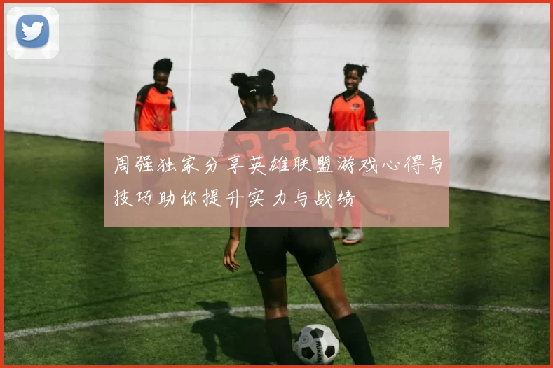 周强独家分享英雄联盟游戏心得与技巧助你提升实力与战绩