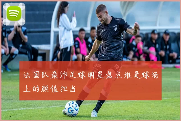 法国队最帅足球明星盘点谁是球场上的颜值担当