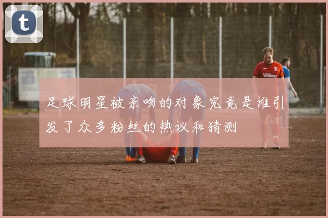 足球明星被亲吻的对象究竟是谁引发了众多粉丝的热议和猜测