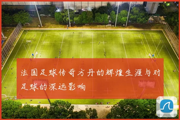 法国足球传奇方丹的辉煌生涯与对足球的深远影响