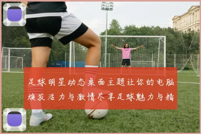 足球明星动态桌面主题让你的电脑焕发活力与激情尽享足球魅力与精彩瞬间