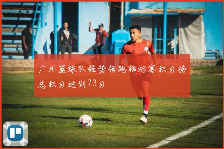 广州篮球队强势领跑锦标赛积分榜总积分达到73分