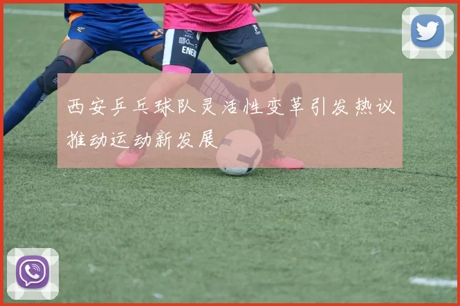 西安乒乓球队灵活性变革引发热议推动运动新发展