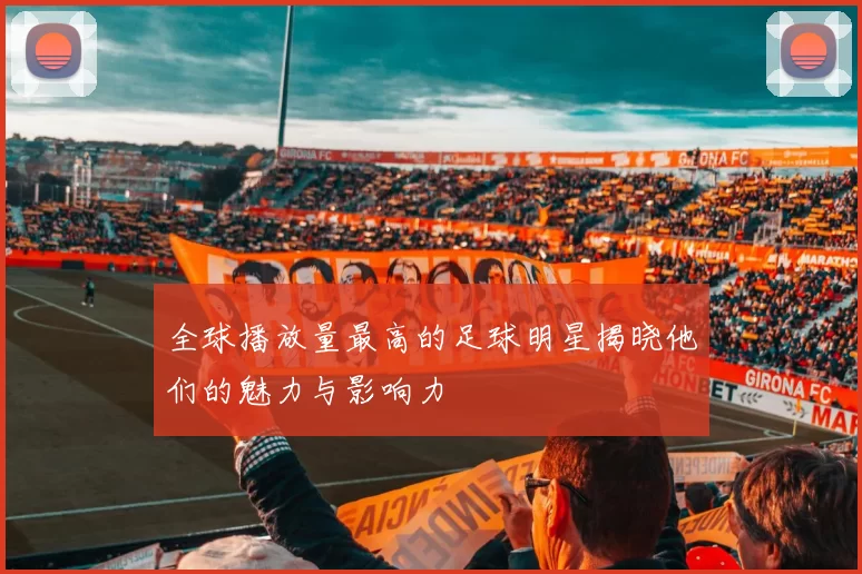 全球播放量最高的足球明星揭晓他们的魅力与影响力
