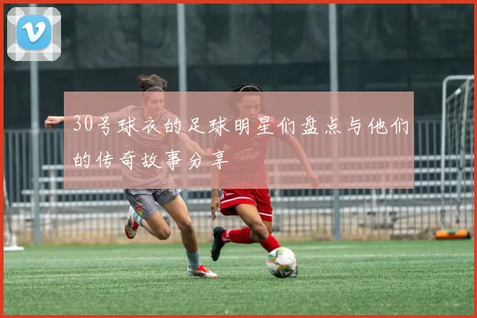 30号球衣的足球明星们盘点与他们的传奇故事分享