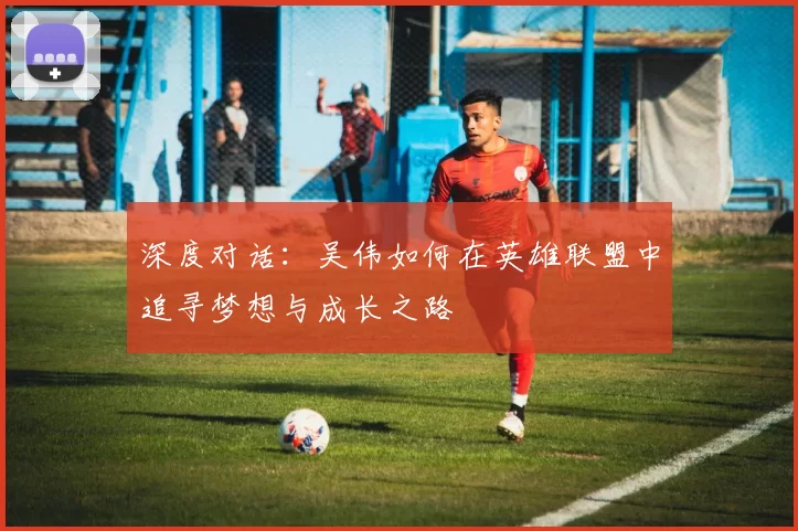 深度对话：吴伟如何在英雄联盟中追寻梦想与成长之路