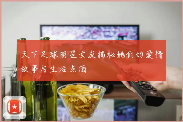 天下足球明星女友揭秘她们的爱情故事与生活点滴