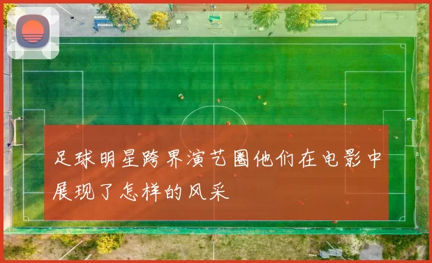 足球明星跨界演艺圈他们在电影中展现了怎样的风采